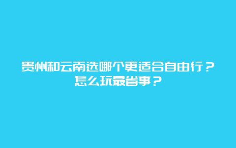 贵州和云南选哪个更适合自由行？怎么玩最省事？