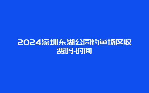 2024深圳东湖公园钓鱼场区收费吗-时间