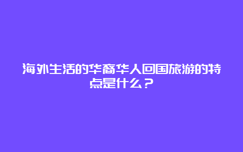 海外生活的华裔华人回国旅游的特点是什么？