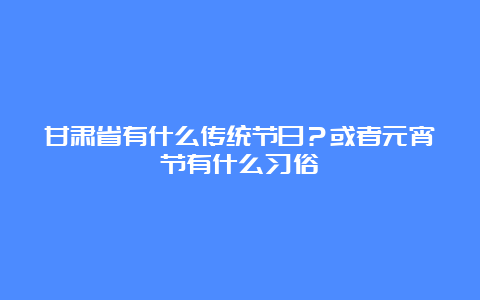 甘肃省有什么传统节日？或者元宵节有什么习俗