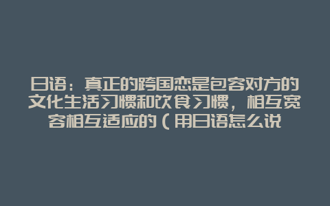 日语：真正的跨国恋是包容对方的文化生活习惯和饮食习惯，相互宽容相互适应的（用日语怎么说