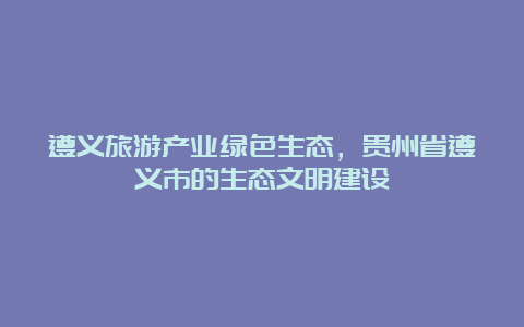 遵义旅游产业绿色生态，贵州省遵义市的生态文明建设