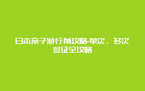 日本亲子游行前攻略-单次、多次签证全攻略