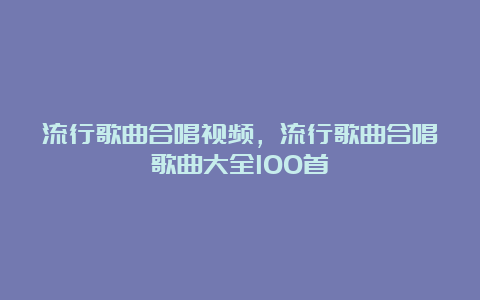 流行歌曲合唱视频，流行歌曲合唱歌曲大全100首