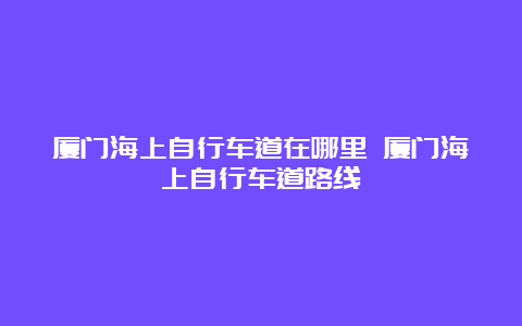 厦门海上自行车道在哪里 厦门海上自行车道路线