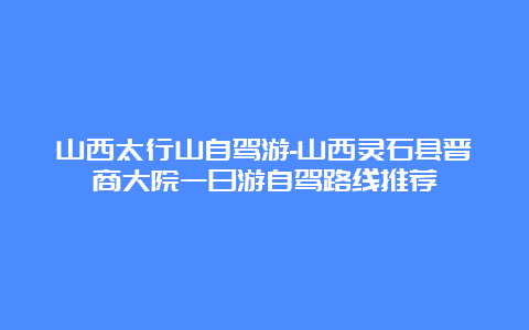 山西太行山自驾游-山西灵石县晋商大院一日游自驾路线推荐