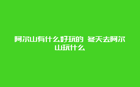 阿尔山有什么好玩的 冬天去阿尔山玩什么