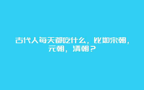 古代人每天都吃什么，比如宋朝，元朝，清朝？