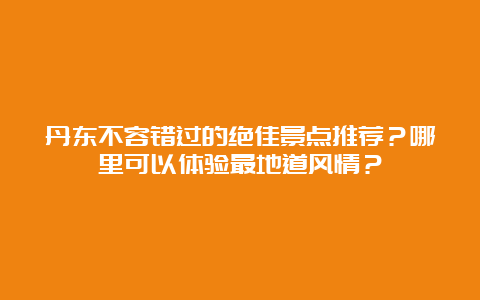 丹东不容错过的绝佳景点推荐？哪里可以体验最地道风情？