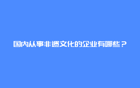 国内从事非遗文化的企业有哪些？