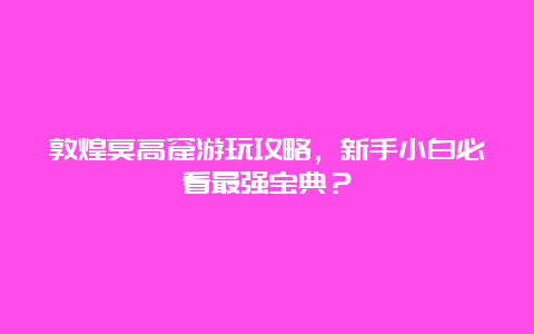 敦煌莫高窟游玩攻略，新手小白必看最强宝典？