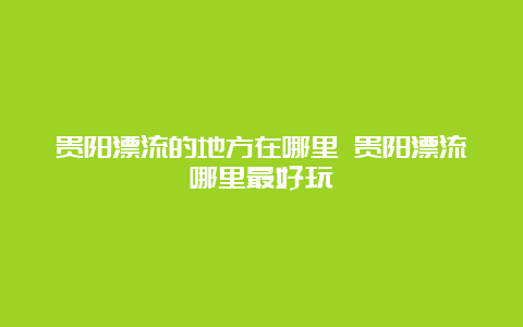 贵阳漂流的地方在哪里 贵阳漂流哪里最好玩