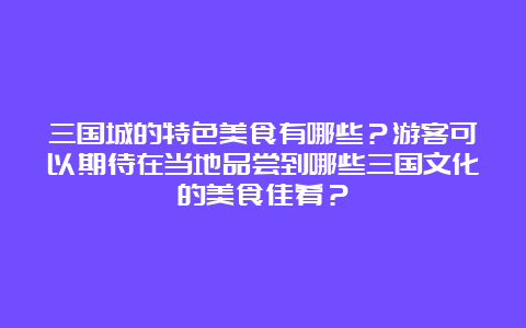 三国城的特色美食有哪些？游客可以期待在当地品尝到哪些三国文化的美食佳肴？