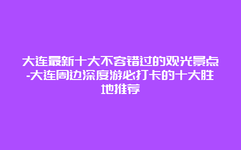 大连最新十大不容错过的观光景点-大连周边深度游必打卡的十大胜地推荐