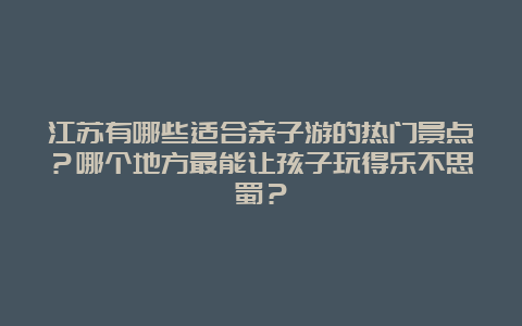 江苏有哪些适合亲子游的热门景点？哪个地方最能让孩子玩得乐不思蜀？