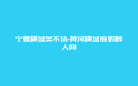 宁夏横城美不休-黄河横城度假醉人间