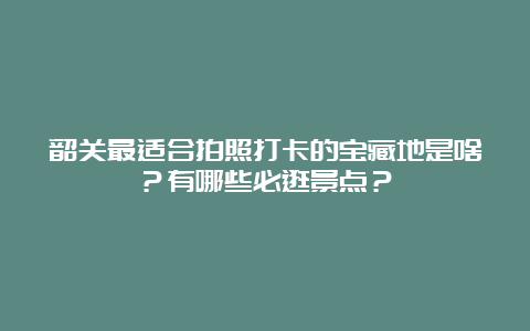 韶关最适合拍照打卡的宝藏地是啥？有哪些必逛景点？