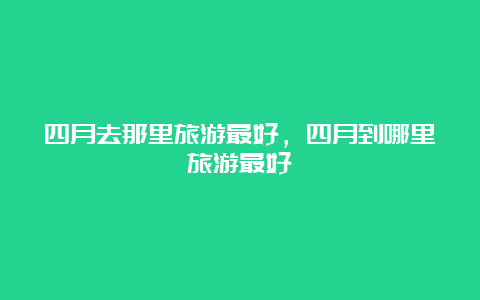 四月去那里旅游最好，四月到哪里旅游最好