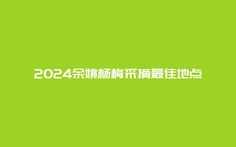 2024余姚杨梅采摘最佳地点