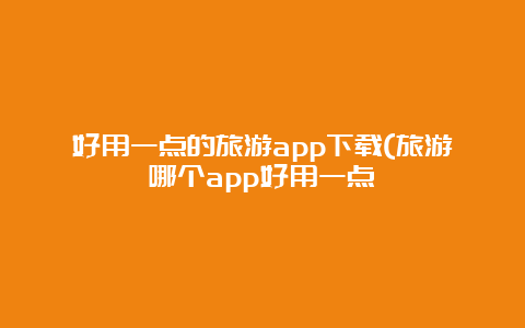 好用一点的旅游app下载(旅游哪个app好用一点