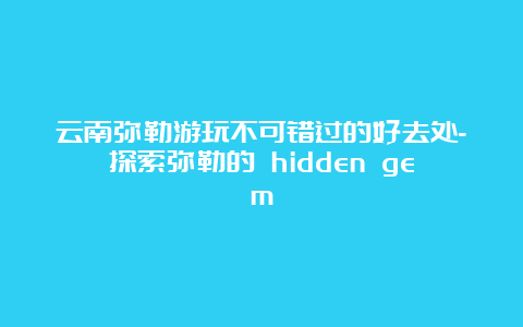 云南弥勒游玩不可错过的好去处-探索弥勒的 hidden gem