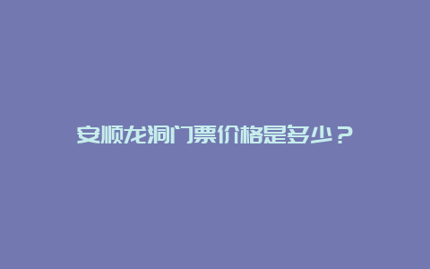 安顺龙洞门票价格是多少？