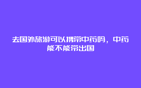 去国外旅游可以携带中药吗，中药能不能带出国