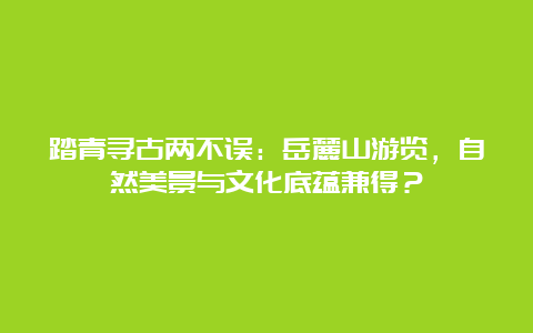 踏青寻古两不误：岳麓山游览，自然美景与文化底蕴兼得？