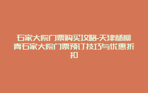 石家大院门票购买攻略-天津杨柳青石家大院门票预订技巧与优惠折扣