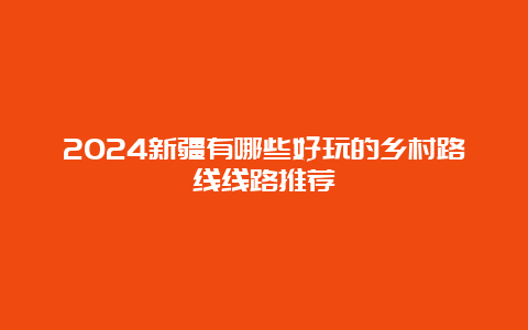 2024新疆有哪些好玩的乡村路线线路推荐