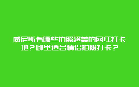 威尼斯有哪些拍照超美的网红打卡地？哪里适合情侣拍照打卡？