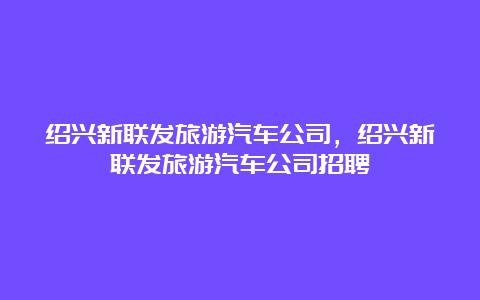 绍兴新联发旅游汽车公司，绍兴新联发旅游汽车公司招聘