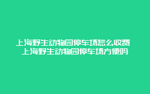 上海野生动物园停车场怎么收费 上海野生动物园停车场方便吗