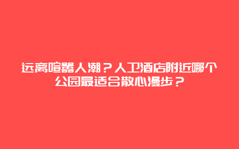 远离喧嚣人潮？人卫酒店附近哪个公园最适合散心漫步？