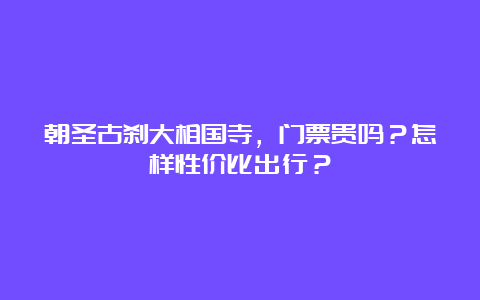 朝圣古刹大相国寺，门票贵吗？怎样性价比出行？