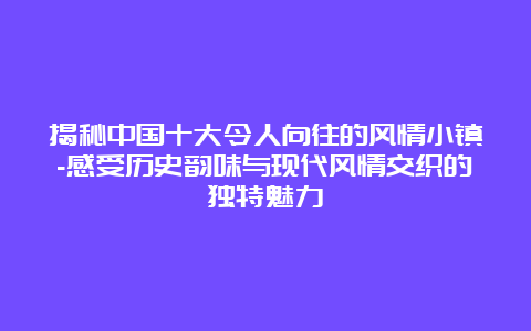 揭秘中国十大令人向往的风情小镇-感受历史韵味与现代风情交织的独特魅力