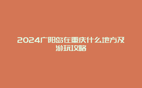 2024广阳岛在重庆什么地方及游玩攻略