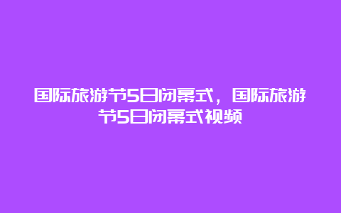 国际旅游节5日闭幕式，国际旅游节5日闭幕式视频