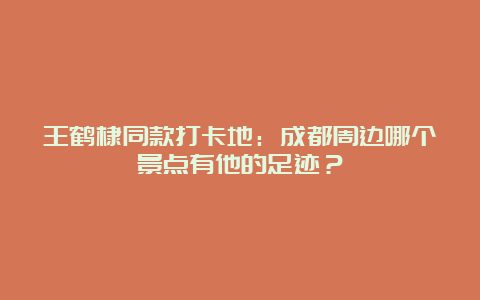 王鹤棣同款打卡地：成都周边哪个景点有他的足迹？