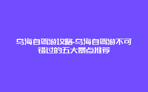 乌海自驾游攻略-乌海自驾游不可错过的五大景点推荐