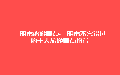 三明市必游景点-三明市不容错过的十大旅游景点推荐