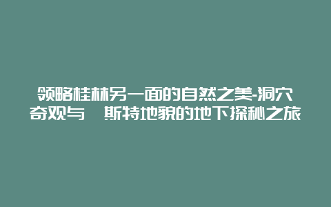 领略桂林另一面的自然之美-洞穴奇观与喀斯特地貌的地下探秘之旅