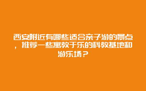 西安附近有哪些适合亲子游的景点，推荐一些寓教于乐的科教基地和游乐场？