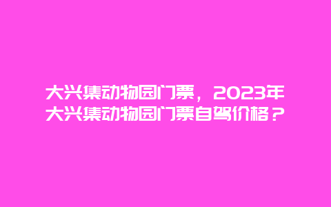 大兴集动物园门票，2024年大兴集动物园门票自驾价格？