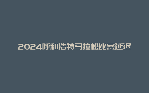 2024呼和浩特马拉松比赛延迟