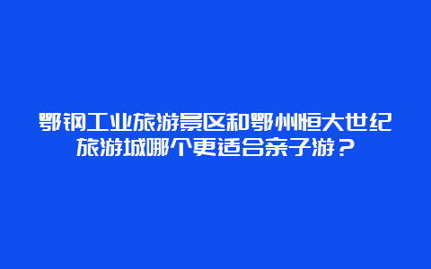 鄂钢工业旅游景区和鄂州恒大世纪旅游城哪个更适合亲子游？