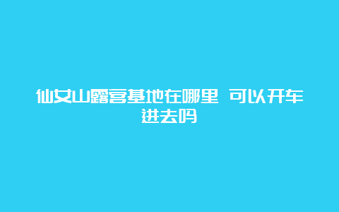 仙女山露营基地在哪里 可以开车进去吗