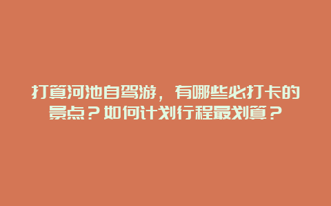 打算河池自驾游，有哪些必打卡的景点？如何计划行程最划算？