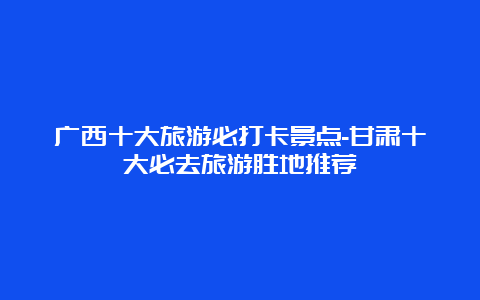 广西十大旅游必打卡景点-甘肃十大必去旅游胜地推荐