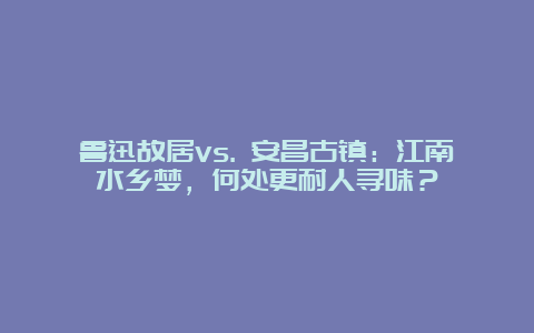 鲁迅故居vs. 安昌古镇：江南水乡梦，何处更耐人寻味？